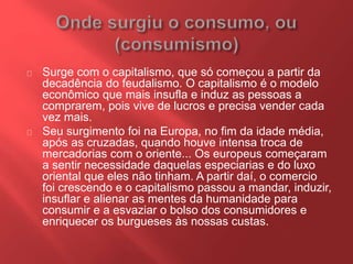 Surge com o capitalismo, que só começou a partir da 
decadência do feudalismo. O capitalismo é o modelo 
econômico que mais insufla e induz as pessoas a 
comprarem, pois vive de lucros e precisa vender cada 
vez mais. 
Seu surgimento foi na Europa, no fim da idade média, 
após as cruzadas, quando houve intensa troca de 
mercadorias com o oriente... Os europeus começaram 
a sentir necessidade daquelas especiarias e do luxo 
oriental que eles não tinham. A partir daí, o comercio 
foi crescendo e o capitalismo passou a mandar, induzir, 
insuflar e alienar as mentes da humanidade para 
consumir e a esvaziar o bolso dos consumidores e 
enriquecer os burgueses às nossas custas. 
 