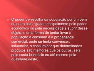 O poder de escolha da população por um bem 
ou outro está ligado principalmente pelo poder 
econômico ou pela necessidade a suprir desse 
objeto, e uma forma de tentar levar a 
população a consumir é a propaganda 
comercial, onde se tenta convencer, 
influenciar, o consumidor que determinados 
produtos são melhores que os outros, seja 
pelo custo-benefício ou até mesmo pela 
qualidade deste. 
