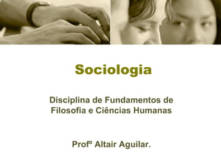 Sociologia 
Disciplina de Fundamentos de 
Filosofia e Ciências Humanas 
Profº Altair Aguilar. 
 