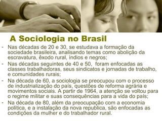 A Sociologia no Brasil 
- Nas décadas de 20 e 30, se estudava a formação da 
sociedade brasileira, analisando temas como abolição da 
escravatura, êxodo rural, índios e negros; 
- Nas décadas seguintes de 40 e 50, foram enfocadas as 
classes trabalhadoras, seus sindicatos e jornadas de trabalho, 
e comunidades rurais; 
- Na década de 60, a sociologia se preocupou com o processo 
de industrialização do país, questões de reforma agrária e 
movimentos sociais. A partir de 1964, a atenção se voltou para 
o regime militar e suas consequências para a vida do país; 
- Na década de 80, além da preocupação com a economia 
política, e a instalação da nova republica, são enfocadas as 
condições da mulher e do trabalhador rural. 
 