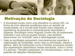 Motivação da Sociologia 
• A Sociologia surgiu como uma disciplina no século XIX, na 
forma de uma resposta acadêmica para um desafio de 
modernidade: se o mundo está ficando mais integrado, a 
experiência de pessoas é crescentemente atomizada e 
dispersa. Sociólogos como Augusto Comte não só esperavam 
entender o que unia os grupos sociais, mas também 
desenvolver um "antídoto" para a desintegração social; 
• Hoje os sociólogos pesquisam macroestruturas inerentes à 
organização da sociedade, como raça ou etnicidade, classe e 
gênero, além de instituições como a família; processos sociais 
que representam desarranjos nestas estruturas, como o crime 
e o divórcio. Também pesquisam os microprocessos, como os 
padrões de relações interpessoais. 
 