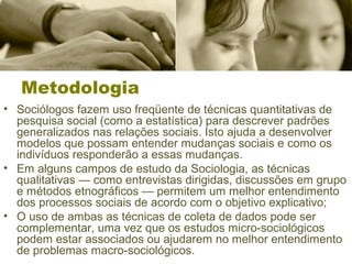 Metodologia 
• Sociólogos fazem uso freqüente de técnicas quantitativas de 
pesquisa social (como a estatística) para descrever padrões 
generalizados nas relações sociais. Isto ajuda a desenvolver 
modelos que possam entender mudanças sociais e como os 
indivíduos responderão a essas mudanças. 
• Em alguns campos de estudo da Sociologia, as técnicas 
qualitativas — como entrevistas dirigidas, discussões em grupo 
e métodos etnográficos — permitem um melhor entendimento 
dos processos sociais de acordo com o objetivo explicativo; 
• O uso de ambas as técnicas de coleta de dados pode ser 
complementar, uma vez que os estudos micro-sociológicos 
podem estar associados ou ajudarem no melhor entendimento 
de problemas macro-sociológicos. 
 