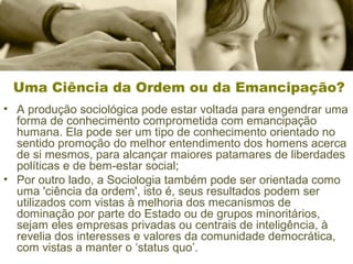 Uma Ciência da Ordem ou da Emancipação? 
• A produção sociológica pode estar voltada para engendrar uma 
forma de conhecimento comprometida com emancipação 
humana. Ela pode ser um tipo de conhecimento orientado no 
sentido promoção do melhor entendimento dos homens acerca 
de si mesmos, para alcançar maiores patamares de liberdades 
políticas e de bem-estar social; 
• Por outro lado, a Sociologia também pode ser orientada como 
uma 'ciência da ordem', isto é, seus resultados podem ser 
utilizados com vistas à melhoria dos mecanismos de 
dominação por parte do Estado ou de grupos minoritários, 
sejam eles empresas privadas ou centrais de inteligência, à 
revelia dos interesses e valores da comunidade democrática, 
com vistas a manter o ‘status quo’. 
 