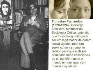 Florestan Fernandes 
(1920-1926), sociólogo 
brasileiro, fundador da 
Sociologia Crítica, entendia 
que “o sociólogo não pode 
ser um legitimador da ordem 
social vigente, mas sim 
servir como instrumento 
teórico para que a classe 
dominada tome consciência 
de si, transformando o 
mundo em um lugar com 
menos iniquidade” 
 