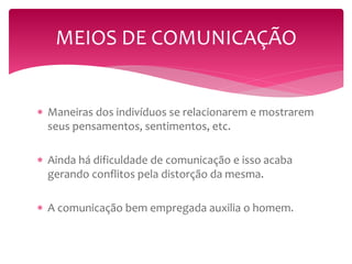 MEIOS DE COMUNICAÇÃO 
 Maneiras dos indivíduos se relacionarem e mostrarem 
seus pensamentos, sentimentos, etc. 
 Ainda há dificuldade de comunicação e isso acaba 
gerando conflitos pela distorção da mesma. 
 A comunicação bem empregada auxilia o homem. 
 