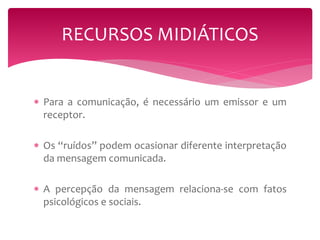 RECURSOS MIDIÁTICOS 
 Para a comunicação, é necessário um emissor e um 
receptor. 
 Os “ruídos” podem ocasionar diferente interpretação 
da mensagem comunicada. 
 A percepção da mensagem relaciona-se com fatos 
psicológicos e sociais. 
 