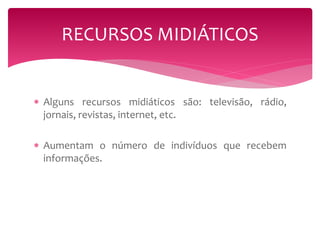 RECURSOS MIDIÁTICOS 
 Alguns recursos midiáticos são: televisão, rádio, 
jornais, revistas, internet, etc. 
 Aumentam o número de indivíduos que recebem 
informações. 
 