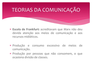 TEORIAS DA COMUNICAÇÃO 
 Escola de Frankfurt: acreditavam que Marx não deu 
devida atenção aos meios de comunicação e aos 
recursos midiáticos. 
 Produção e consumo excessivo de meios de 
comunicação. 
 Produção por pessoas que não consomem, o que 
ocasiona divisão de classes. 
 