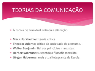 TEORIAS DA COMUNICAÇÃO 
 A Escola de Frankfurt criticou a alienação. 
 Marx Horkheimer: teoria crítica. 
 Theodor Adorno: critico da sociedade de consumo. 
 Walter Benjamin: fiel aos princípios marxistas. 
 Herbert Marcuse: sustentou a filosofia marxista. 
 Jürgen Habermas: mais atual integrante da Escola. 
 