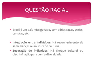 QUESTÃO RACIAL 
 Brasil é um país miscigenado, com várias raças, etnias, 
culturas, etc. 
 Integração entre indivíduos: Há reconhecimento de 
semelhanças ou mistura de culturas. 
 Separação de indivíduos: Há choque cultural ou 
discriminação para com a diversidade. 
 