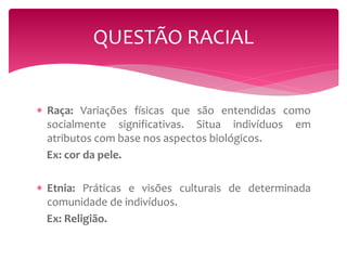 QUESTÃO RACIAL 
 Raça: Variações físicas que são entendidas como 
socialmente significativas. Situa indivíduos em 
atributos com base nos aspectos biológicos. 
Ex: cor da pele. 
 Etnia: Práticas e visões culturais de determinada 
comunidade de indivíduos. 
Ex: Religião. 
 