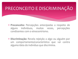 PRECONCEITO E DISCRIMINAÇÃO 
 Preconceito: Percepções antecipadas a respeito de 
alguns indivíduos, muitas vezes, percepções 
condizentes com o etnocentrismo. 
 Discriminação: Revela rejeição a algo ou alguém por 
um comportamento/característica que vai contra 
alguma ideia do indivíduo que discrimina. 
 