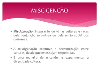MISCIGENÇÃO 
 Miscigenação: Integração de várias culturas e raças 
pela conjunção sanguínea ou pela união social dos 
costumes. 
 A miscigenação promove a harmonização entre 
culturas, desde que estas sejam respeitadas. 
 É uma maneira de entender e experimentar a 
diversidade cultura. 
 