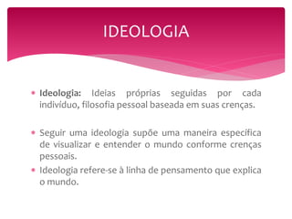 IDEOLOGIA 
 Ideologia: Ideias próprias seguidas por cada 
indivíduo, filosofia pessoal baseada em suas crenças. 
 Seguir uma ideologia supõe uma maneira específica 
de visualizar e entender o mundo conforme crenças 
pessoais. 
 Ideologia refere-se à linha de pensamento que explica 
o mundo. 
 
