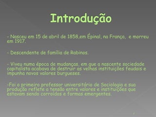 - Nasceu em 15 de abril de 1858,em Épinal, na França, e morreu 
em 1917. 
- Descendente de família de Rabinos. 
- Viveu numa época de mudanças, em que a nascente sociedade 
capitalista acabava de destruir as velhas instituições feudais e 
impunha novos valores burgueses. 
-Foi o primeiro professor universitário de Sociologia e sua 
produção reflete a tensão entre valores e instituições que 
estavam sendo corroídos e formas emergentes. 
4 
 