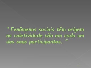 “ Fenômenos sociais têm origem 
na coletividade não em cada um 
dos seus participantes. ” 
8 
 