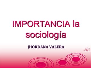 IMPORTANCIA la 
sociología 
JHORDANA VALERA 
 