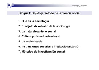 Sociología__2006-2007
1. Qué es la sociología
2. El objeto de estudio de la sociología
3. La naturaleza de lo social
4. Cultura y diversidad cultural
5. La acción social
6. Instituciones sociales e institucionalización
7. Métodos de investigación social
Bloque I: Objeto y mBloque I: Objeto y méétodo de la ciencia socialtodo de la ciencia social
 