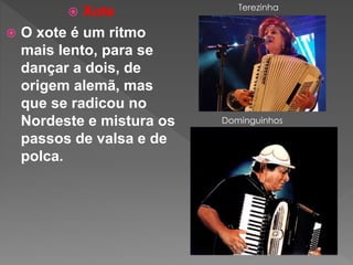  Xote
 O xote é um ritmo
mais lento, para se
dançar a dois, de
origem alemã, mas
que se radicou no
Nordeste e mistura os
passos de valsa e de
polca.
Terezinha
Dominguinhos
 