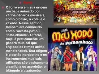  Forró
 O forró era em sua origem
um baile animado por
vários gêneros musicais,
como o baião, o xote, e o
xaxado. Nesse sentido,
também era conhecido
como "arrasta-pé" ou
"bate-chinela". O forró,
hoje, é praticamente um
gênero musical que
engloba os ritmos acima
mencionados. Sua origem
é o sertão nordestino e os
instrumentos musicais
utilizados são basicamente
a sanfona ou acordeão, o
triângulo e a zabumba.
 