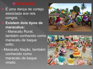  Maracatu
 É uma dança de cortejo
associada aos reis
congos.
 Existem dois tipos de
maracatus:
- Maracatu Rural,
também conhecido como
maracatu de baque
solto;
- Maracatu Nação, também
conhecido como
maracatu de baque
virado.
 