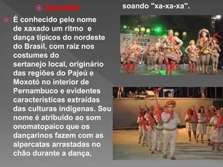  Xaxado
 É conhecido pelo nome
de xaxado um ritmo e
dança típicos do nordeste
do Brasil, com raiz nos
costumes do
sertanejo local, originário
das regiões do Pajeú e
Moxotó no interior de
Pernambuco e evidentes
características extraídas
das culturas indígenas. Seu
nome é atribuído ao som
onomatopaico que os
dançarinos fazem com as
alpercatas arrastadas no
chão durante a dança,
soando "xa-xa-xa".
 