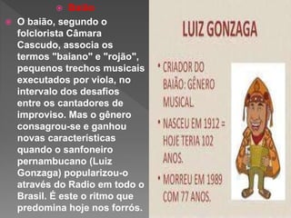  Baião
 O baião, segundo o
folclorista Câmara
Cascudo, associa os
termos "baiano" e "rojão",
pequenos trechos musicais
executados por viola, no
intervalo dos desafios
entre os cantadores de
improviso. Mas o gênero
consagrou-se e ganhou
novas características
quando o sanfoneiro
pernambucano (Luiz
Gonzaga) popularizou-o
através do Radio em todo o
Brasil. É este o ritmo que
predomina hoje nos forrós.
 