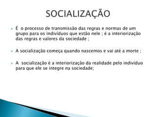  É o processo de transmissão das regras e normas de um
grupo para os indivíduos que estão nele ; é a interiorização
das regras e valores da sociedade ;
 A socialização começa quando nascemos e vai até a morte ;
 A socialização é a interiorização da realidade pelo indivíduo
para que ele se integre na sociedade;
 