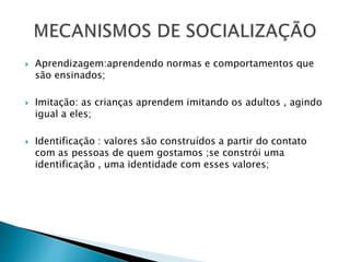  Aprendizagem:aprendendo normas e comportamentos que
são ensinados;
 Imitação: as crianças aprendem imitando os adultos , agindo
igual a eles;
 Identificação : valores são construídos a partir do contato
com as pessoas de quem gostamos ;se constrói uma
identificação , uma identidade com esses valores;
 