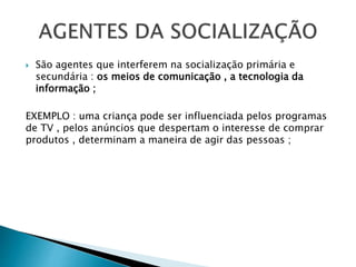  São agentes que interferem na socialização primária e
secundária : os meios de comunicação , a tecnologia da
informação ;
EXEMPLO : uma criança pode ser influenciada pelos programas
de TV , pelos anúncios que despertam o interesse de comprar
produtos , determinam a maneira de agir das pessoas ;
 