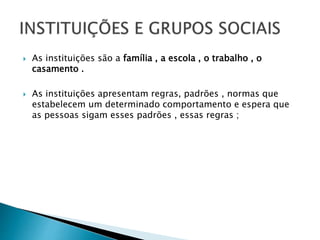  As instituições são a família , a escola , o trabalho , o
casamento .
 As instituições apresentam regras, padrões , normas que
estabelecem um determinado comportamento e espera que
as pessoas sigam esses padrões , essas regras ;
 