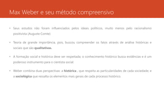Max Weber e seu método compreensivo
• Seus estudos não foram influenciados pelos ideais políticos, muito menos pelo racionalismo
positivista (Auguste Comte)
• Teoria de grande importância, pois, buscou compreender os fatos através de análise históricas e
sociais que são qualitativas.
• A formação social e histórica deve ser respeitada; o conhecimento histórico busca evidências e é um
poderoso instrumento para o cientista social.
• Weber combina duas perspectivas: a histórica , que respeita as particularidades de cada sociedade; e
a sociológica que ressalta os elementos mais gerais de cada processo histórico.
 