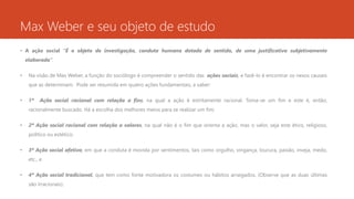 Max Weber e seu objeto de estudo
• A ação social “É o objeto de investigação, conduta humana dotada de sentido, de uma justificativa subjetivamente
elaborada”.
• Na visão de Max Weber, a função do sociólogo é compreender o sentido das ações sociais, e fazê-lo é encontrar os nexos causais
que as determinam. Pode ser resumida em quatro ações fundamentais, a saber:
• 1ª Ação social racional com relação a fins, na qual a ação é estritamente racional. Toma-se um fim e este é, então,
racionalmente buscado. Há a escolha dos melhores meios para se realizar um fim;
• 2ª Ação social racional com relação a valores, na qual não é o fim que orienta a ação, mas o valor, seja este ético, religioso,
político ou estético;
• 3ª Ação social afetiva, em que a conduta é movida por sentimentos, tais como orgulho, vingança, loucura, paixão, inveja, medo,
etc., e
• 4ª Ação social tradicional, que tem como fonte motivadora os costumes ou hábitos arraigados. (Observe que as duas últimas
são irracionais).
 