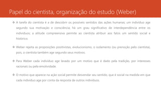 Papel do cientista, organização do estudo (Weber)
 A tarefa do cientista é a de descobrir os possíveis sentidos das ações humanas; um indivíduo age
segundo sua motivação e consciência; há um grau significativo de interdependência entre os
indivíduos; a atitude compreensiva permite ao cientista atribuir aos fatos um sentido social e
histórico.
 Weber rejeita as proposições positivistas, evolucionismo, o isolamento (ou prenoção pelo cientista),
pois, o cientista também age segundo seus motivos.
 Para Weber cada indivíduo age levado por um motivo que é dado pela tradição, por interesses
racionais ou pela emotividade.
 O motivo que aparece na ação social permite desvendar seu sentido, que é social na medida em que
cada indivíduo age por conta da resposta de outros indivíduos.
 