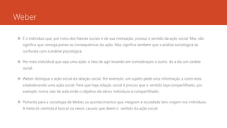 Weber
 É o indivíduo que, por meio dos fatores sociais e de sua motivação, produz o sentido da ação social. Mas não
significa que consiga prever as consequências da ação. Não significa também que a análise sociológica se
confunda com a análise psicológica.
 Por mais individual que seja uma ação, o fato de agir levando em consideração o outro, da a ela um caráter
social.
 Weber distingue a ação social da relação social. Por exemplo: um sujeito pede uma informação a outro esta
estabelecendo uma ação social. Para que haja relação social é preciso que o sentido seja compartilhado, por
exemplo: numa sala de aula onde o objetivo de vários indivíduos é compartilhado.
 Portanto para a sociologia de Weber, os acontecimentos que integram a sociedade tem origem nos indivíduos.
A meta só cientista é buscar os nexos causais que deem o sentido da ação social.
 