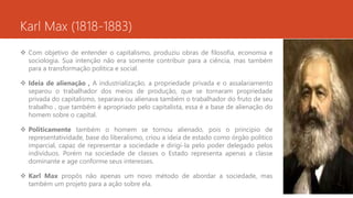 Karl Max (1818-1883)
 Com objetivo de entender o capitalismo, produziu obras de filosofia, economia e
sociologia. Sua intenção não era somente contribuir para a ciência, mas também
para a transformação politica e social.
 Ideia de alienação , A industrialização, a propriedade privada e o assalariamento
separou o trabalhador dos meios de produção, que se tornaram propriedade
privada do capitalismo, separava ou alienava também o trabalhador do fruto de seu
trabalho , que também é apropriado pelo capitalista, essa é a base de alienação do
homem sobre o capital.
 Politicamente também o homem se tornou alienado, pois o principio de
representatividade, base do liberalismo, criou a ideia de estado como órgão politico
imparcial, capaz de representar a sociedade e dirigi-la pelo poder delegado pelos
indivíduos. Porém na sociedade de classes o Estado representa apenas a classe
dominante e age conforme seus interesses.
 Karl Max propôs não apenas um novo método de abordar a sociedade, mas
também um projeto para a ação sobre ela.
 