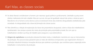 Karl Max, as classes sociais
 As ideias liberais consideravam o homem, por natureza, iguais política e juridicamente. Liberdade e justiça eram
direitos inalienáveis de todo cidadão. Max por sua vez, diz que tal igualdade natural não existe, e observa que o
liberalismo vê os homens como átomos como se estivessem livres das evidentes desigualdades estabelecidas pela
sociedade. As desigualdades são a base da formação das classes sociais.
 Max identificou a relação de exploração da classe dos proprietários (burguesia), sobre a classe dos trabalhadores
(proletariado). Isso porque a posse dos meios de produção pela propriedade privada, faz com que os
trabalhadores vendam sua força de trabalho para assegurar a sua sobrevivência.
 Origem do capitalismo na produção artesanal da idade media, o trabalhador mantinha em casa os instrumentos
de produção. Aos poucos esses passaram para as mãos de indivíduos enriquecidos, que organizaram oficinas. A
revolução industrial introduziu inovações técnicas que aceleram a produção, que contribuiu para a separação entre
trabalhador e instrumentos de produção.
 