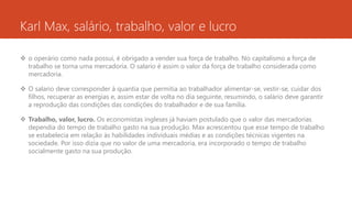 Karl Max, salário, trabalho, valor e lucro
 o operário como nada possui, é obrigado a vender sua força de trabalho. No capitalismo a força de
trabalho se torna uma mercadoria. O salario é assim o valor da força de trabalho considerada como
mercadoria.
 O salario deve corresponder à quantia que permitia ao trabalhador alimentar-se, vestir-se, cuidar dos
filhos, recuperar as energias e, assim estar de volta no dia seguinte, resumindo, o salário deve garantir
a reprodução das condições das condições do trabalhador e de sua família.
 Trabalho, valor, lucro. Os economistas ingleses já haviam postulado que o valor das mercadorias
dependia do tempo de trabalho gasto na sua produção. Max acrescentou que esse tempo de trabalho
se estabelecia em relação às habilidades individuais médias e as condições técnicas vigentes na
sociedade. Por isso dizia que no valor de uma mercadoria, era incorporado o tempo de trabalho
socialmente gasto na sua produção.
 