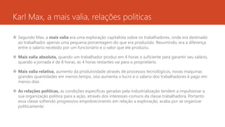 Karl Max, a mais valia, relações politicas
 Segundo Max, a mais valia era uma exploração capitalista sobre os trabalhadores, onde era destinado
ao trabalhador apenas uma pequena porcentagem do que era produzido. Resumindo, era a diferença
entre o salario recebido por um funcionário e o valor que ele produziu.
 Mais valia absoluta, quando um trabalhador produz em 4 horas o suficiente para garantir seu salário,
quando a jornada é de 8 horas, as 4 horas restantes vai para o proprietário.
 Mais valia relativa, aumento da produtividade através de processos tecnológicos, novas maquinas
grandes quantidades em menos tempo, isso aumenta o lucro e o salario dos trabalhadores é pago em
menos dias.
 As relações politicas, as condições específicas geradas pela industrialização tendem a impulsionar a
sua organização politica para a ação, através dos interesses comuns da classe trabalhadora. Portanto
essa classe sofrendo progressivo empobrecimento em relação a exploração, acaba por se organizar
politicamente.
 