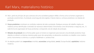 Karl Marx, materialismo histórico
 Marx parte do princípio de que a estrutura de uma sociedade qualquer reflete a forma como os homens organizam a
produção social de bens. A produção social segundo ele engloba 2 fatores básicos: as forças produtivas e as relações de
produção.
 Forças produtivas constituem as condições materiais de toda a produção. Qualquer processo de trabalho implica em
matérias-primas identificadas e extraídas da natureza e determinados instrumentos como ferramentas e máquinas, etc... A
cada forma de organização de forças produtivas corresponde uma de ralação de produção.
 Relações de produção são as formas pelas quais os homens se organizam para executar uma atividade produtiva. Essas
relações se referem as diversas maneiras pelas quais são apropriados os elementos envolvidos no trabalho como matéria-
prima, instrumentos e a técnica, e o próprio trabalhador e produto final.
 As relações podem ser: cooperativas (mutirão), escravistas (antiguidade), servis ( Europa feudal), capitalista( indústria
moderna.
 