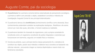 Auguste Comte, pai da sociologia
 O positivismo foi a primeira corrente teórica sistematizada de pensamento sociológico,
a primeira a definir com precisão o objeto, estabelecer conceitos e métodos de
investigação, Auguste Comte foi seu principal sistematizador.
 O positivismo derivou do cientificismo (conhecimento científico como absoluto). Seus
conhecimentos pretendiam substituir as explicações teológicas , filosóficas e de senso
comum por meio das quais, até então, o homem explicava a realidade.
 O positivismo também foi chamado de organicismo, pois a própria sociedade foi
constituída como um organismo constituído de partes integradas e coerentes que
funcionavam em harmonia, segundo um modelo físico e mecânico.
 Conclui-se portanto, que o principio teórico desse pensamento foi, a tentativa de
constituir seu objeto, pautar seus métodos e elaborar seus conceitos se baseando nas
ciências naturais , procurando chegar na mesma objetividade e mesmo êxito nos
fenômenos estudados.
 