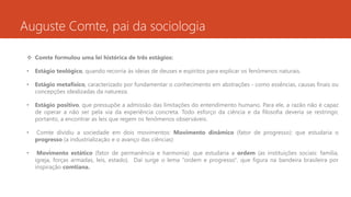 Auguste Comte, pai da sociologia
 Comte formulou uma lei histórica de três estágios:
• Estágio teológico, quando recorria às ideias de deuses e espíritos para explicar os fenômenos naturais.
• Estágio metafísico, caracterizado por fundamentar o conhecimento em abstrações - como essências, causas finais ou
concepções idealizadas da natureza.
• Estágio positivo, que pressupõe a admissão das limitações do entendimento humano. Para ele, a razão não é capaz
de operar a não ser pela via da experiência concreta. Todo esforço da ciência e da filosofia deveria se restringir,
portanto, a encontrar as leis que regem os fenômenos observáveis.
• Comte dividiu a sociedade em dois movimentos: Movimento dinâmico (fator de progresso): que estudaria o
progresso (a industrialização e o avanço das ciências)
• Movimento estático (fator de permanência e harmonia): que estudaria a ordem (as instituições sociais: família,
igreja, forças armadas, leis, estado). Daí surge o lema "ordem e progresso", que figura na bandeira brasileira por
inspiração comtiana.
 