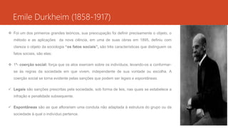 Emile Durkheim (1858-1917)
 Foi um dos primeiros grandes teóricos, sua preocupação foi definir precisamente o objeto, o
método e as aplicações da nova ciência, em uma de suas obras em 1895, definiu com
clareza o objeto da sociologia “os fatos sociais”, são três características que distinguem os
fatos sociais, são elas:
 1ª- coerção social: força que os atos exercem sobre os indivíduos, levando-os a conformar-
se às regras da sociedade em que vivem, independente de sua vontade ou escolha. A
coerção social se torna evidente pelas sanções que podem ser legais e espontâneas.
 Legais são sanções prescritas pela sociedade, sob forma de leis, nas quais se estabelece a
infração e penalidade subsequente.
 Espontâneas são as que aflorariam uma conduta não adaptada à estrutura do grupo ou da
sociedade à qual o indivíduo pertence.
 