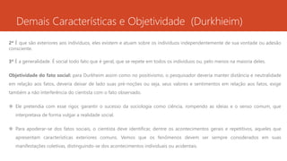 Demais Características e Objetividade (Durkhieim)
2ª É que são exteriores aos indivíduos, eles existem e atuam sobre os indivíduos independentemente de sua vontade ou adesão
consciente.
3ª É a generalidade. É social todo fato que é geral, que se repete em todos os indivíduos ou, pelo menos na maioria deles.
Objetividade do fato social: para Durkheim assim como no positivismo, o pesquisador deveria manter distância e neutralidade
em relação aos fatos, deveria deixar de lado suas pré-noções ou seja, seus valores e sentimentos em relação aos fatos, exige
também a não interferência do cientista com o fato observado.
 Ele pretendia com esse rigor, garantir o sucesso da sociologia como ciência, rompendo as ideias e o senso comum, que
interpretava de forma vulgar a realidade social.
 Para apoderar-se dos fatos sociais, o cientista deve identificar, dentre os acontecimentos gerais e repetitivos, aqueles que
apresentam características exteriores comuns. Vemos que os fenômenos devem ser sempre considerados em suas
manifestações coletivas, distinguindo-se dos acontecimentos individuais ou acidentais.
 