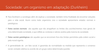 Sociedade: um organismo em adaptação (Durkheim)
 Para Durkheim a sociologia além de explicar a sociedade, também tinha finalidade de encontrar soluções
para a vida social. Assim como todo organismo vivo a sociedade apresentaria estados normais e
patológicos:
 Fatos sociais normais são aqueles que não atrapalham os limites dos acontecimentos mais gerais de
uma determinada sociedade, e que reflete as condutas e valores aceitos pela maioria da sociedade.
 Fatos sociais patológicos são aqueles que se encontram fora dos limites permitidos pela ordem social e
pela moral vigente.
 A generalidade de um fato social, é garantida de normalidade na medida que representa o consenso
social, vontade coletiva ou acordo de um grupo sobre determinada questão.
 
