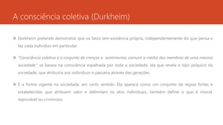 A consciência coletiva (Durkheim)
 Durkheim pretende demonstrar que os fatos tem existência própria, independentemente do que pensa e
faz cada indivíduo em particular.
 “Consciência coletiva é o conjunto de crenças e sentimentos comuns a média dos membros de uma mesma
sociedade”. se baseia na consciência espalhada por toda a sociedade, ela que revela o tipo psíquico da
sociedade, que atribuiria aos indivíduos e passaria através das gerações.
 É a forma vigente na sociedade, em certo sentido. Ela aparece como um conjunto de regras fortes e
estabelecidas que atribuem valor e delimitam os atos individuais, também define o que é imoral,
reprovável ou criminoso.
 