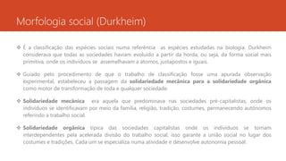 Morfologia social (Durkheim)
 É a classificação das espécies sociais numa referência as espécies estudadas na biologia. Durkheim
considerava que todas as sociedades haviam evoluído a partir da horda, ou seja, da forma social mais
primitiva, onde os indivíduos se assemelhavam a átomos, justapostos e iguais.
 Guiado pelo procedimento de que o trabalho de classificação fosse uma apurada observação
experimental, estabeleceu a passagem da solidariedade mecânica para a solidariedade orgânica
como motor de transformação de toda e qualquer sociedade.
 Solidariedade mecânica era aquela que predominava nas sociedades pré-capitalistas, onde os
indivíduos se identificavam por meio da família, religião, tradição, costumes, permanecendo autônomos
referindo a trabalho social.
 Solidariedade orgânica típica das sociedades capitalistas onde os indivíduos se tornam
interdependentes pela acelerada divisão do trabalho social, isso garante a união social no lugar dos
costumes e tradições. Cada um se especializa numa atividade e desenvolve autonomia pessoal.
 