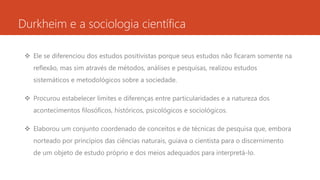 Durkheim e a sociologia científica
 Ele se diferenciou dos estudos positivistas porque seus estudos não ficaram somente na
reflexão, mas sim através de métodos, análises e pesquisas, realizou estudos
sistemáticos e metodológicos sobre a sociedade.
 Procurou estabelecer limites e diferenças entre particularidades e a natureza dos
acontecimentos filosóficos, históricos, psicológicos e sociológicos.
 Elaborou um conjunto coordenado de conceitos e de técnicas de pesquisa que, embora
norteado por princípios das ciências naturais, guiava o cientista para o discernimento
de um objeto de estudo próprio e dos meios adequados para interpretá-lo.
 