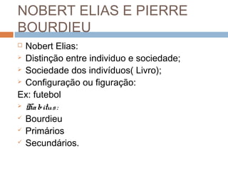 NOBERT ELIAS E PIERRE
BOURDIEU
 Nobert Elias:
 Distinção entre individuo e sociedade;
 Sociedade dos indivíduos( Livro);
 Configuração ou figuração:
Ex: futebol
 Habitus:
 Bourdieu
 Primários
 Secundários.
 