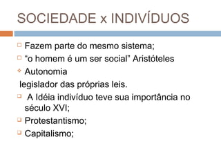 SOCIEDADE x INDIVÍDUOS
 Fazem parte do mesmo sistema;
 “o homem é um ser social” Aristóteles
 Autonomia
legislador das próprias leis.
 A Idéia indivíduo teve sua importância no
século XVI;
 Protestantismo;
 Capitalismo;
 